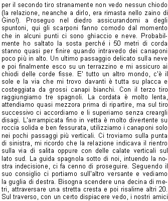 Ore 7.30 siamo gi in coda allapertura della funivia che da Courmayeur porta al Rifugio Torino nel massiccio del Monte Bianco. Due sono gli obiettivi, il primo giorno attraversare il ghiacciaio, risalire fino in cima alla Gengiva e, se possibile, scalare il Dente del Gigante. Da l poi avremmo potuto vedere e valutare le condizioni del secondo itinerario, la Cresta di Rochefort, non troppo difficile, ma di eccezionale bellezza.
Avendo dormito nei sacchi a pelo al parcheggio siamo abbastanza riposati e, risalita velocemente la scala che congiunge il rifugio vecchio al Torino, alle 8.30 ci troviamo gi in cordata sul ghiacciaio. Io, Stefano e Gino formiamo la prima, Amilcare, Norma e Cristian la seconda.
Come inizio non  dei migliori; fa freddo, tira vento e la visibilit  scarsa. Fortunatamente per il tempo migliora rapidamente e ben presto riusciamo a vedere limponenza del Dente del Gigante sopra di noi. Sembra l a due passi, ma ci accorgiamo subito che la salita alla cosiddetta Gengiva non  certo banale e, forse a causa delle recenti nevicate, i passaggi tra le rocce non sindividuano facilmente.
Alle 10 siamo ai piedi della via. C gi una cordata all'attacco, ma dopo aver salito i primi metri darrampicata preferisce rientrare per il troppo freddo alle mani ed ai piedi. Decidiamo di tentare ugualmente usando gli scarponi e lasciando, in caso di necessit, le scarpette da arrampicata nello zaino. 
Effettivamente il primo impatto con la roccia  traumatico, il vento tiene bassa la temperatura e le dita delle mani sono abbastanza rigide. Per fortuna il primo tiro  ben chiodato e non troppo difficile. Salgo io e in poco tempo, aggirando il torrione verso ovest, arrivo in sosta. Il vento si calma un poco, le mani fanno male, ma so che si scalderanno quando inizier a fare le manovre con la corda. Inizio a recuperare Gino, ma a met tiro decide di farsi calare per il troppo freddo e per la difficolt di arrampicare con gli scarponi. Quando Stefano arriva in sosta e riparto per il secondo tiro stranamente non vedo nessun chiodo (la relazione, neanche a dirlo, era rimasta nello zaino di Gino!). Proseguo nel diedro assicurandomi a degli spuntoni, qui gli scarponi fanno comodo dal momento che in alcuni punti ci sono ghiaccio e neve. Probabilmente ho saltato la sosta perch i 50 metri di corda stanno quasi per finire quando intravedo dei canaponi poco pi in alto. Un ultimo passaggio delicato sulla neve e poi finalmente esco su un terrazzino e mi assicuro ai chiodi delle corde fisse. E tutto un altro mondo, c il sole e la via che mi trovo davanti  tutta su placca e costeggiata da grossi canapi bianchi. Con il terzo tiro raggiungiamo tre spagnoli. La cordata  molto lenta, attendiamo quasi mezzora prima di ripartire, ma sul tiro successivo ci accordiamo e li superiamo senza creargli disagi. Larrampicata fino in vetta  molto divertente su roccia solida e ben fessurata, utilizziamo i canaponi solo nei pochi passaggi pi verticali. Ci troviamo sulla punta di sinistra, mi ricordo che la relazione indicava il rientro sulla via di salita oppure con delle calate verticali sul lato sud. La guida spagnola sotto di noi, intuendo la nostra indecisione, ci fa cenno di proseguire. Seguendo il suo consiglio ci portiamo sullaltro versante e vediamo la guglia di destra. Bisogna scendere una decina di metri, attraversare una stretta cresta e poi risalirne altri 20. Sul traverso, con un certo dispiacere vedo, i nostri amici alla base del Dente; sicuramente il freddo li ha bloccati, ma sono sicuro che domani avranno certamente la loro rivincita. Dalla cima lo sguardo spazia a 360 gradi su uninfinit di montagne, la maggior parte a me sconosciute, e la soddisfazione  grande.
Mi congratulo con il mio compagno e, trovato un comodo posto al riparo del vento, ci godiamo il panorama pregustandoci lescursione del giorno dopo che si trova proprio sotto di noi, una cresta di neve zigzagante e affilatissima, sar sicuramente molto emozionante.
                    Davide M.
